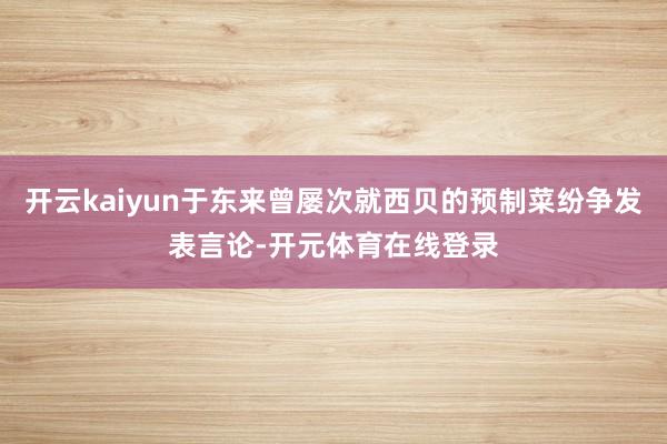 开云kaiyun于东来曾屡次就西贝的预制菜纷争发表言论-开元体育在线登录