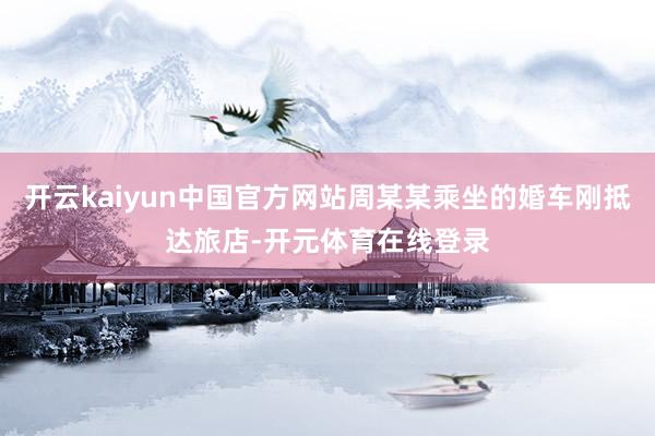 开云kaiyun中国官方网站周某某乘坐的婚车刚抵达旅店-开元体育在线登录