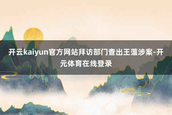 开云kaiyun官方网站拜访部门查出王蕰涉案-开元体育在线登录