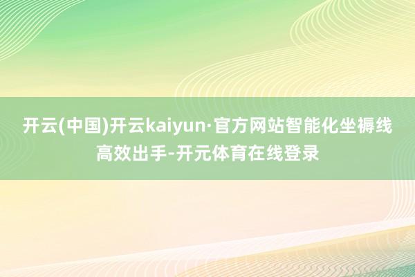 开云(中国)开云kaiyun·官方网站智能化坐褥线高效出手-开元体育在线登录