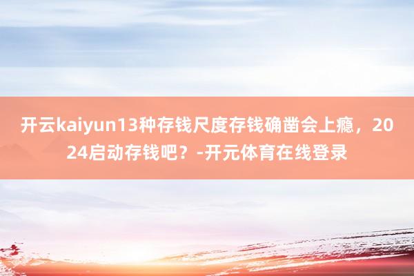 开云kaiyun13种存钱尺度存钱确凿会上瘾，2024启动存钱吧？-开元体育在线登录