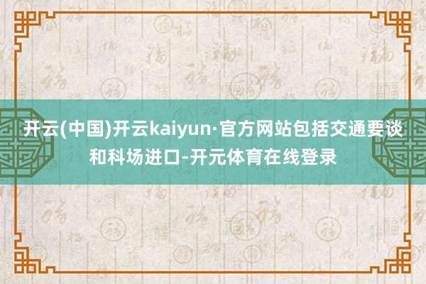 开云(中国)开云kaiyun·官方网站包括交通要谈和科场进口-开元体育在线登录