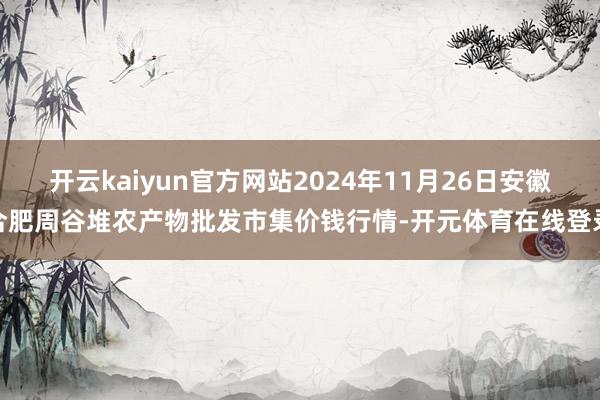 开云kaiyun官方网站2024年11月26日安徽合肥周谷堆农产物批发市集价钱行情-开元体育在线登录