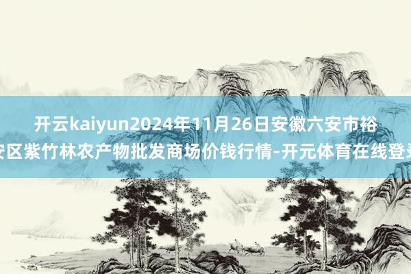 开云kaiyun2024年11月26日安徽六安市裕安区紫竹林农产物批发商场价钱行情-开元体育在线登录