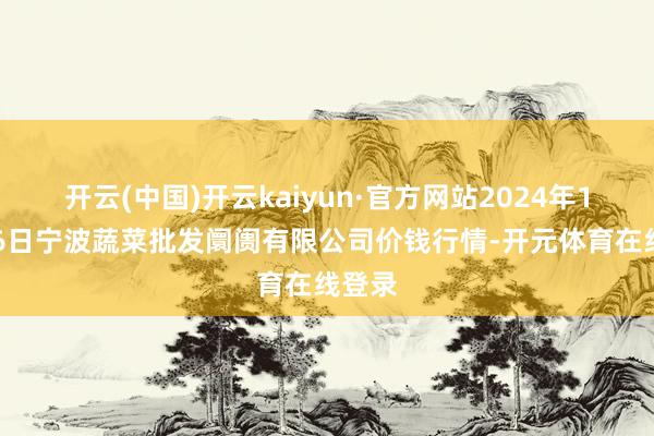 开云(中国)开云kaiyun·官方网站2024年11月26日宁波蔬菜批发阛阓有限公司价钱行情-开元体育在线登录