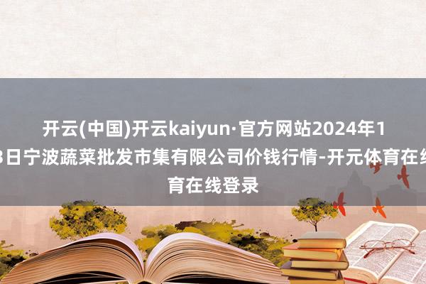 开云(中国)开云kaiyun·官方网站2024年12月13日宁波蔬菜批发市集有限公司价钱行情-开元体育在线登录