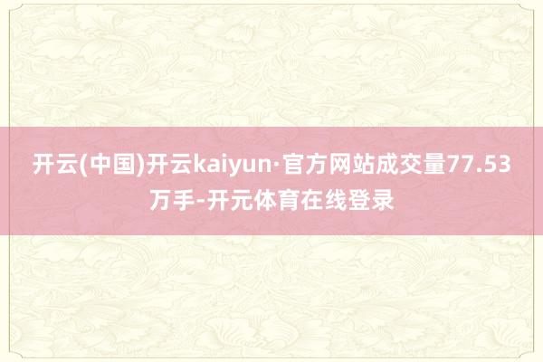 开云(中国)开云kaiyun·官方网站成交量77.53万手-开元体育在线登录