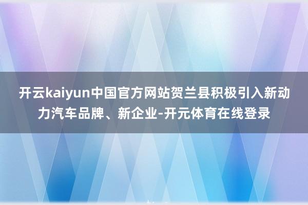 开云kaiyun中国官方网站贺兰县积极引入新动力汽车品牌、新企业-开元体育在线登录