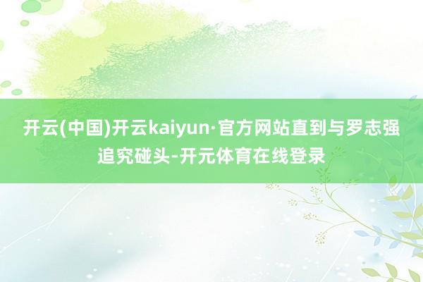 开云(中国)开云kaiyun·官方网站直到与罗志强追究碰头-开元体育在线登录