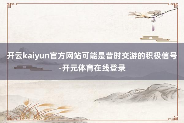 开云kaiyun官方网站可能是昔时交游的积极信号-开元体育在线登录