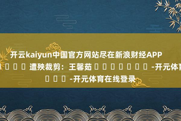 开云kaiyun中国官方网站尽在新浪财经APP            						遭殃裁剪：王馨茹 							-开元体育在线登录
