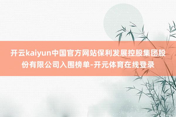 开云kaiyun中国官方网站保利发展控股集团股份有限公司入围榜单-开元体育在线登录