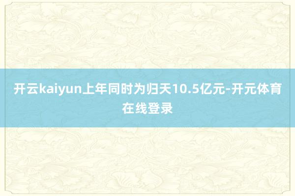 开云kaiyun上年同时为归天10.5亿元-开元体育在线登录