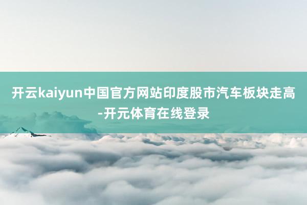 开云kaiyun中国官方网站印度股市汽车板块走高-开元体育在线登录