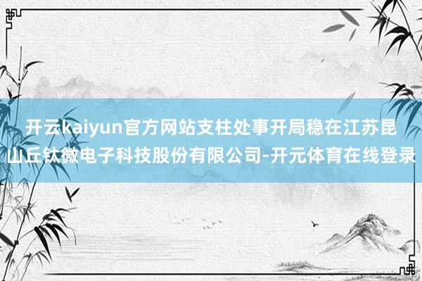 开云kaiyun官方网站支柱处事开局稳在江苏昆山丘钛微电子科技股份有限公司-开元体育在线登录