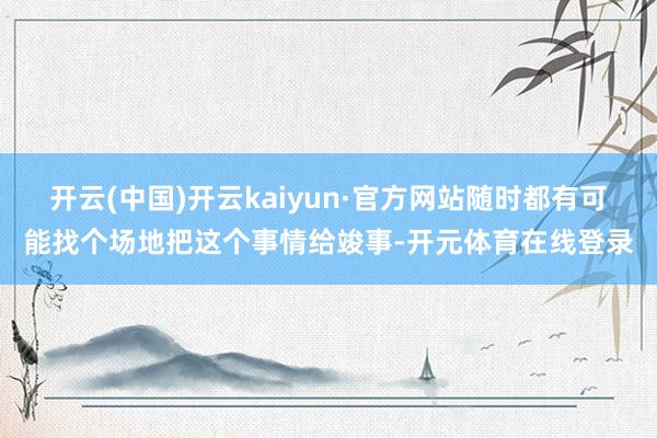 开云(中国)开云kaiyun·官方网站随时都有可能找个场地把这个事情给竣事-开元体育在线登录