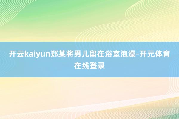 开云kaiyun郑某将男儿留在浴室泡澡-开元体育在线登录