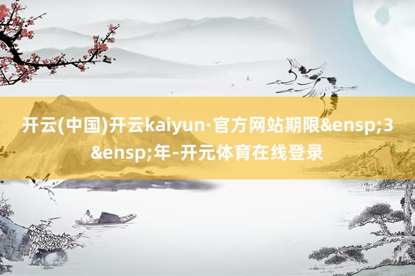 开云(中国)开云kaiyun·官方网站期限&ensp;3&ensp;年-开元体育在线登录