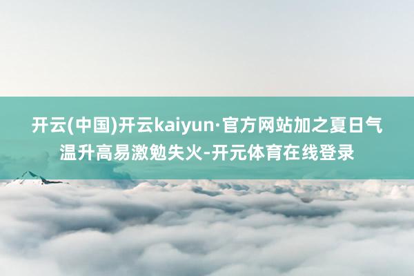 开云(中国)开云kaiyun·官方网站加之夏日气温升高易激勉失火-开元体育在线登录