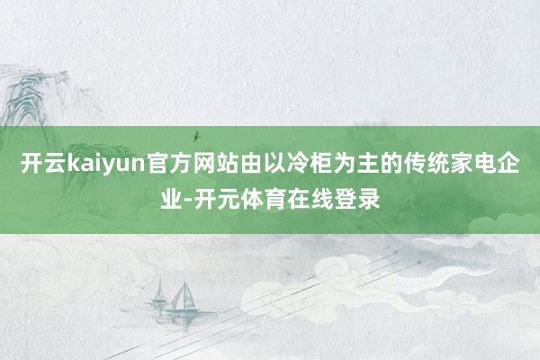 开云kaiyun官方网站由以冷柜为主的传统家电企业-开元体育在线登录