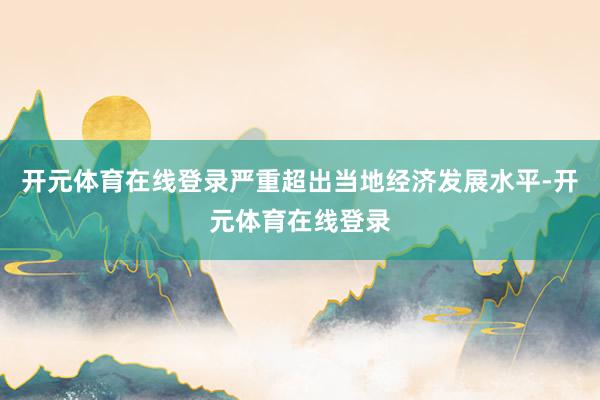 开元体育在线登录严重超出当地经济发展水平-开元体育在线登录