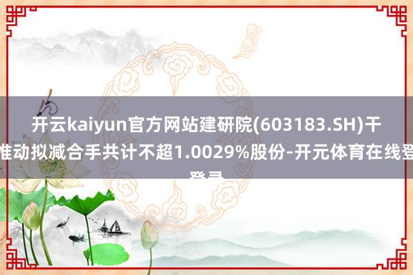 开云kaiyun官方网站建研院(603183.SH)干系推动拟减合手共计不超1.0029%股份-开元体育在线登录