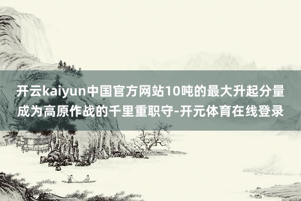 开云kaiyun中国官方网站10吨的最大升起分量成为高原作战的千里重职守-开元体育在线登录