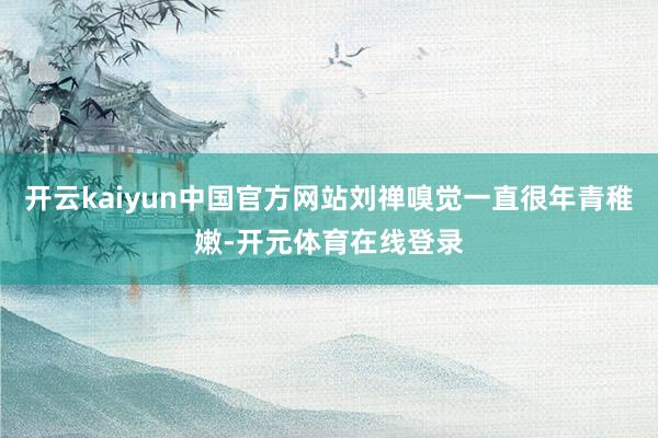开云kaiyun中国官方网站刘禅嗅觉一直很年青稚嫩-开元体育在线登录