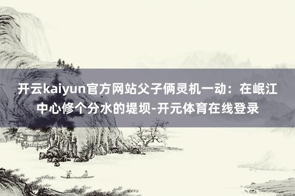 开云kaiyun官方网站父子俩灵机一动：在岷江中心修个分水的堤坝-开元体育在线登录