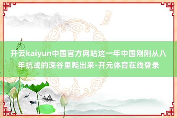 开云kaiyun中国官方网站这一年中国刚刚从八年抗战的深谷里爬出来-开元体育在线登录