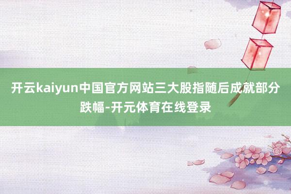 开云kaiyun中国官方网站三大股指随后成就部分跌幅-开元体育在线登录