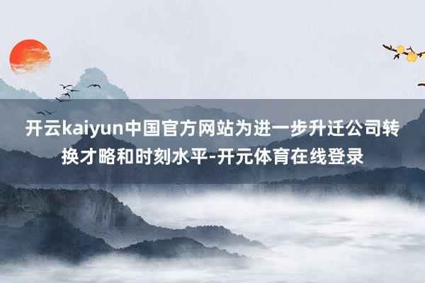 开云kaiyun中国官方网站为进一步升迁公司转换才略和时刻水平-开元体育在线登录